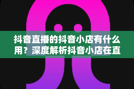 抖音直播的抖音小店有什么用?深度解析抖音小店在直播带货中的核心价值与变现逻辑 抖音直播的抖音小店有什么用?深度解析抖音小店在直播带货中的核心价值与变现逻辑