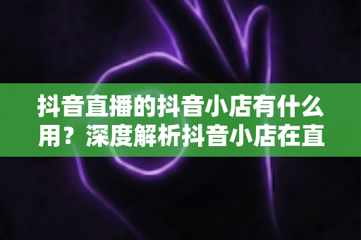 抖音直播的抖音小店有什么用？深度解析抖音小店在直播带货中的核心价值与变现逻辑