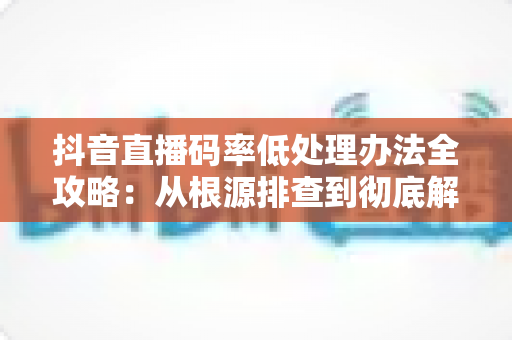 抖音直播码率低处理办法全攻略:从根源排查到彻底解决,让直播画面高清流畅不卡顿 抖音直播码率低处理办法全攻略:从根源排查到彻底解决,让直播画面高清流畅不卡顿