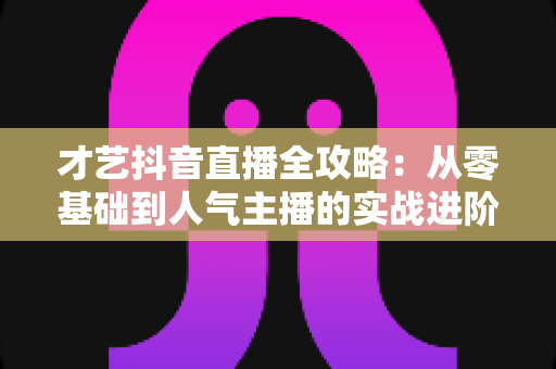 才艺抖音直播全攻略：从零基础到人气主播的实战进阶指南