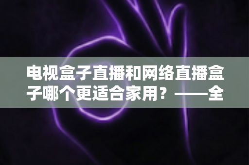 电视盒子直播和网络直播盒子哪个更适合家用？——全面对比分析与选购指南
