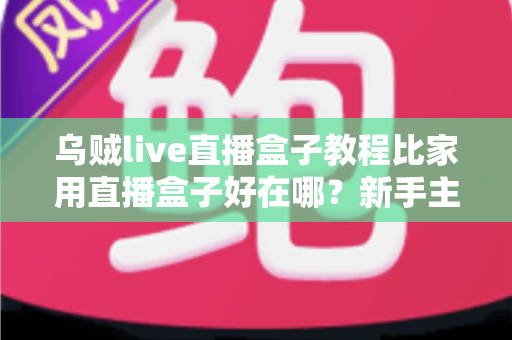 乌贼live直播盒子教程比家用直播盒子好在哪？新手主播必看的设备选购深度对比指南