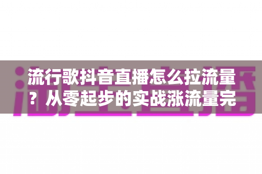 流行歌抖音直播怎么拉流量？从零起步的实战涨流量完全指南