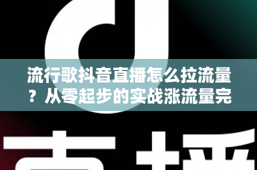 流行歌抖音直播怎么拉流量？从零起步的实战涨流量完全指南