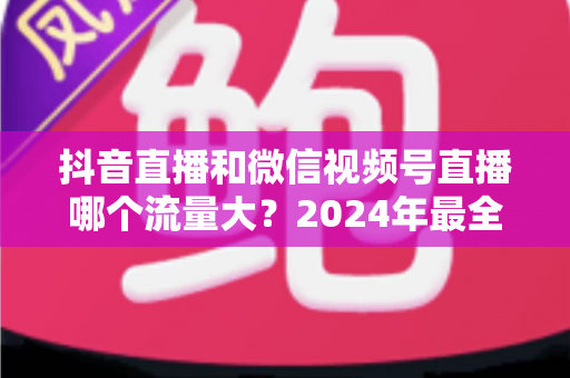 抖音直播和微信视频号直播哪个流量大？2024年最全流量对比分析与平台选择指南
