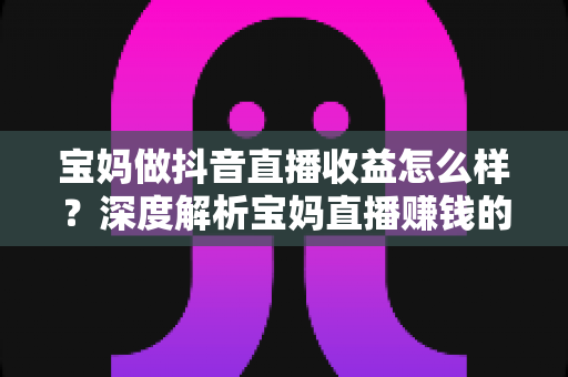 宝妈做抖音直播收益怎么样?深度解析宝妈直播赚钱的真实收入、影响因素与实操指南 宝妈做抖音直播收益怎么样?深度解析宝妈直播赚钱的真实收入、影响因素与实操指南
