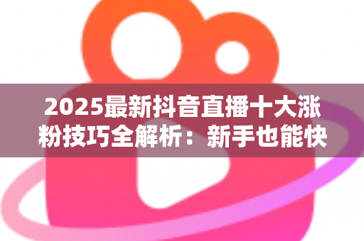 2025最新抖音直播十大涨粉技巧全解析：新手也能快速破千粉的实战指南