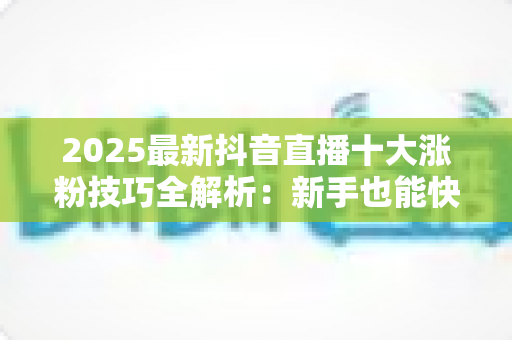 2025最新抖音直播十大涨粉技巧全解析：新手也能快速破千粉的实战指南