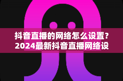 抖音直播的网络怎么设置？2024最新抖音直播网络设置全攻略：从带宽要求到路由器优化，助你打造流畅高清直播间