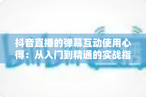 抖音直播的弹幕互动使用心得：从入门到精通的实战指南
