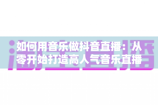 如何用音乐做抖音直播:从零开始打造高人气音乐直播间全攻略 如何用音乐做抖音直播:从零开始打造高人气音乐直播间全攻略