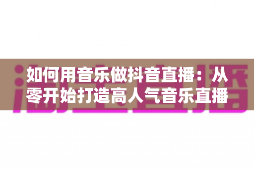 如何用音乐做抖音直播:从零开始打造高人气音乐直播间全攻略 如何用音乐做抖音直播:从零开始打造高人气音乐直播间全攻略