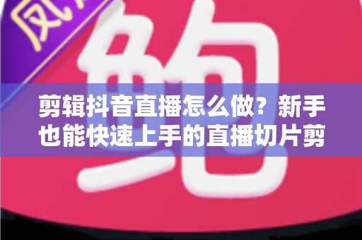 剪辑抖音直播怎么做?新手也能快速上手的直播切片剪辑全流程实战指南 剪辑抖音直播怎么做?新手也能快速上手的直播切片剪辑全流程实战指南