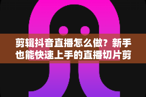 剪辑抖音直播怎么做?新手也能快速上手的直播切片剪辑全流程实战指南 剪辑抖音直播怎么做?新手也能快速上手的直播切片剪辑全流程实战指南