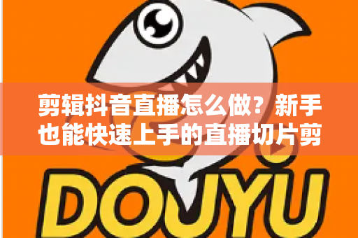 剪辑抖音直播怎么做？新手也能快速上手的直播切片剪辑全流程实战指南