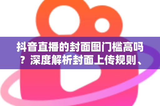 抖音直播的封面图门槛高吗?深度解析封面上传规则、审核标准与高点击率设计秘籍 抖音直播的封面图门槛高吗?深度解析封面上传规则、审核标准与高点击率设计秘籍