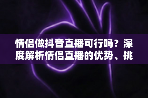 情侣做抖音直播可行吗?深度解析情侣直播的优势、挑战与成功运营指南 情侣做抖音直播可行吗?深度解析情侣直播的优势、挑战与成功运营指南