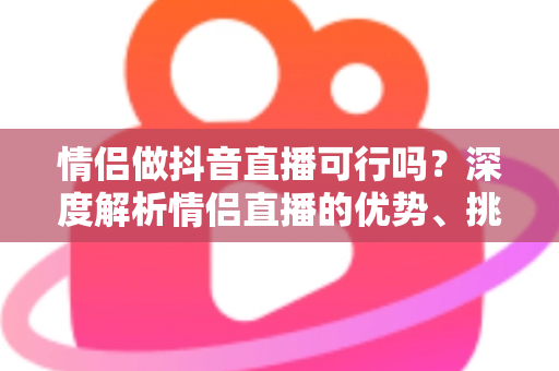 情侣做抖音直播可行吗?深度解析情侣直播的优势、挑战与成功运营指南 情侣做抖音直播可行吗?深度解析情侣直播的优势、挑战与成功运营指南