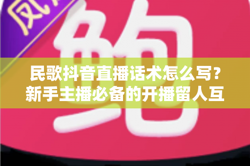民歌抖音直播话术怎么写?新手主播必备的开播留人互动全攻略 民歌抖音直播话术怎么写?新手主播必备的开播留人互动全攻略