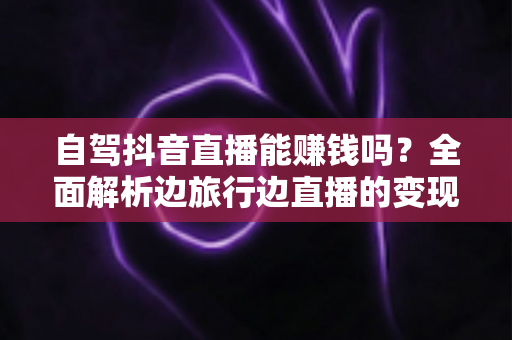 自驾抖音直播能赚钱吗?全面解析边旅行边直播的变现真相与实操攻略 自驾抖音直播能赚钱吗?全面解析边旅行边直播的变现真相与实操攻略