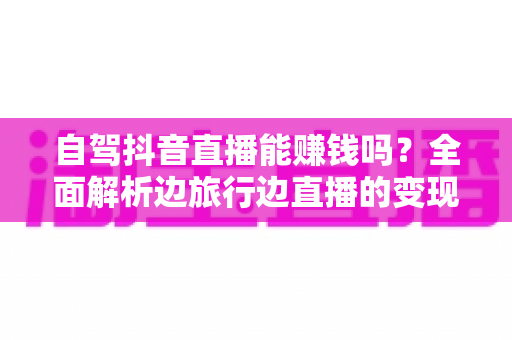 自驾抖音直播能赚钱吗?全面解析边旅行边直播的变现真相与实操攻略 自驾抖音直播能赚钱吗?全面解析边旅行边直播的变现真相与实操攻略