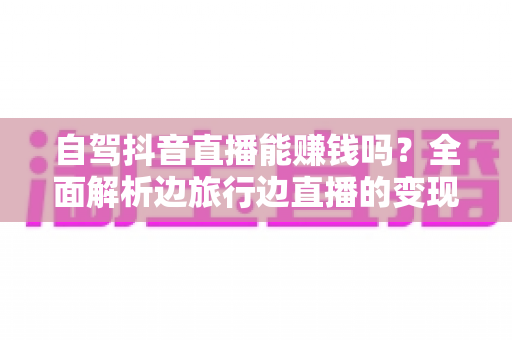 自驾抖音直播能赚钱吗？全面解析边旅行边直播的变现真相与实操攻略