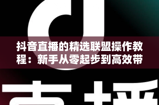 抖音直播的精选联盟操作教程:新手从零起步到高效带货变现的完整实战指南 抖音直播的精选联盟操作教程:新手从零起步到高效带货变现的完整实战指南