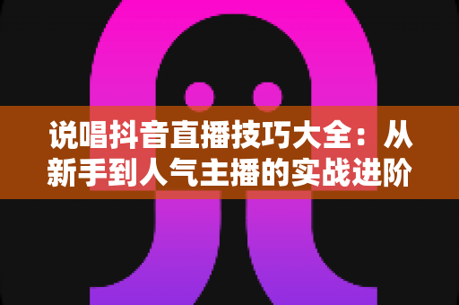 说唱抖音直播技巧大全:从新手到人气主播的实战进阶指南 说唱抖音直播技巧大全:从新手到人气主播的实战进阶指南