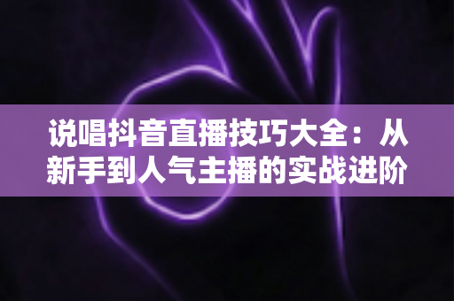 说唱抖音直播技巧大全:从新手到人气主播的实战进阶指南 说唱抖音直播技巧大全:从新手到人气主播的实战进阶指南
