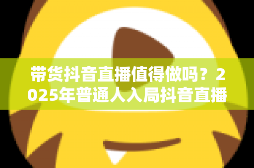 带货抖音直播值得做吗?2025年普通人入局抖音直播带货的全面分析与实用指南 带货抖音直播值得做吗?2025年普通人入局抖音直播带货的全面分析与实用指南