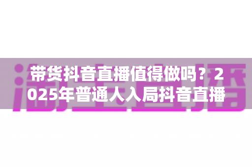 带货抖音直播值得做吗？2025年普通人入局抖音直播带货的全面分析与实用指南