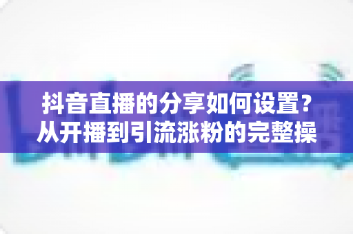 抖音直播的分享如何设置?从开播到引流涨粉的完整操作指南与实用技巧 抖音直播的分享如何设置?从开播到引流涨粉的完整操作指南与实用技巧