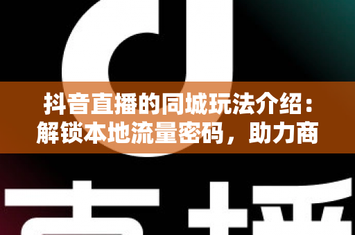 抖音直播的同城玩法介绍:解锁本地流量密码,助力商家与创作者精准获客的实战指南 抖音直播的同城玩法介绍:解锁本地流量密码,助力商家与创作者精准获客的实战指南