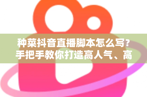 种菜抖音直播脚本怎么写?手把手教你打造高人气、高转化的田间直播间 种菜抖音直播脚本怎么写?手把手教你打造高人气、高转化的田间直播间