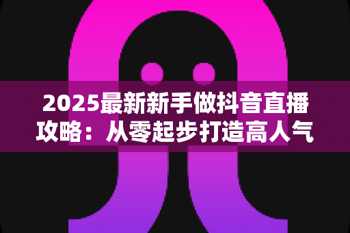 2025最新新手做抖音直播攻略:从零起步打造高人气直播间的完整实战指南 2025最新新手做抖音直播攻略:从零起步打造高人气直播间的完整实战指南