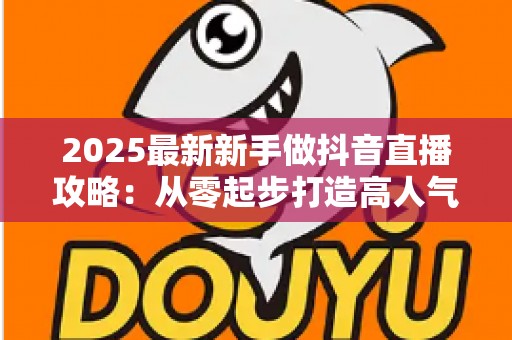 2025最新新手做抖音直播攻略:从零起步打造高人气直播间的完整实战指南 2025最新新手做抖音直播攻略:从零起步打造高人气直播间的完整实战指南