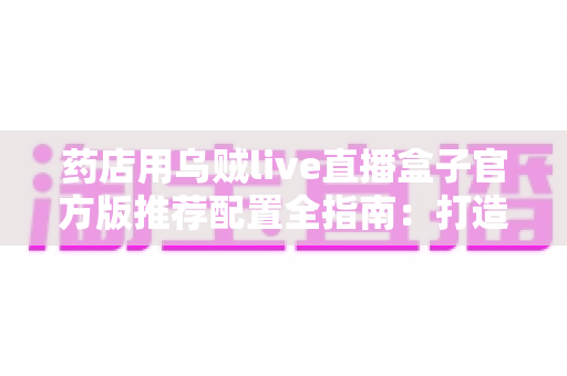 药店用乌贼live直播盒子官方版推荐配置全指南：打造合规高效的专业直播带货直播间