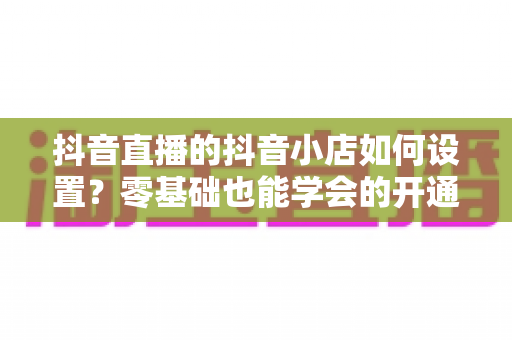 抖音直播的抖音小店如何设置?零基础也能学会的开通与绑定全流程指南 抖音直播的抖音小店如何设置?零基础也能学会的开通与绑定全流程指南