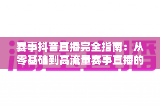 赛事抖音直播完全指南：从零基础到高流量赛事直播的全流程实战攻略