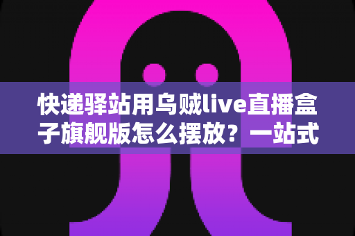 快递驿站用乌贼live直播盒子旗舰版怎么摆放？一站式摆放攻略助你打造高效驿站直播空间