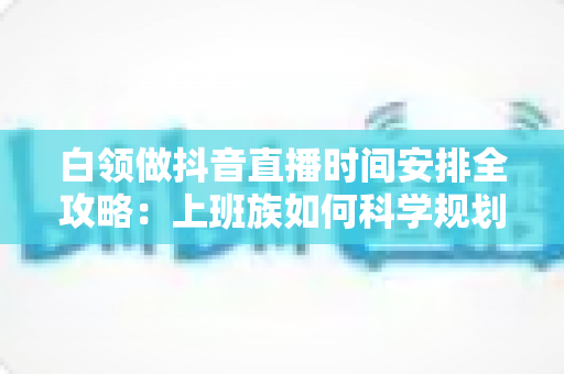 白领做抖音直播时间安排全攻略:上班族如何科学规划直播时段,工作副业两不误实现稳定增收 白领做抖音直播时间安排全攻略:上班族如何科学规划直播时段,工作副业两不误实现稳定增收