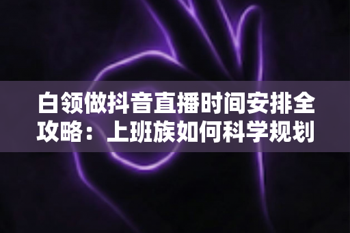 白领做抖音直播时间安排全攻略:上班族如何科学规划直播时段,工作副业两不误实现稳定增收 白领做抖音直播时间安排全攻略:上班族如何科学规划直播时段,工作副业两不误实现稳定增收