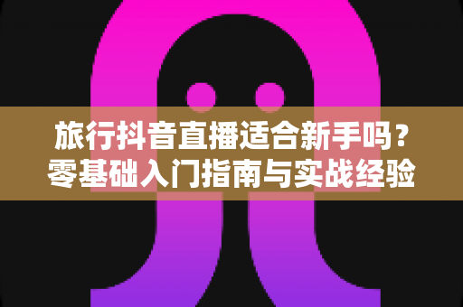 旅行抖音直播适合新手吗?零基础入门指南与实战经验全面解析 旅行抖音直播适合新手吗?零基础入门指南与实战经验全面解析