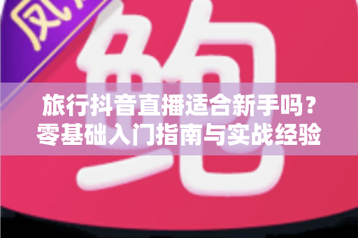 旅行抖音直播适合新手吗?零基础入门指南与实战经验全面解析 旅行抖音直播适合新手吗?零基础入门指南与实战经验全面解析