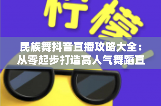 民族舞抖音直播攻略大全:从零起步打造高人气舞蹈直播间的实战指南 民族舞抖音直播攻略大全:从零起步打造高人气舞蹈直播间的实战指南