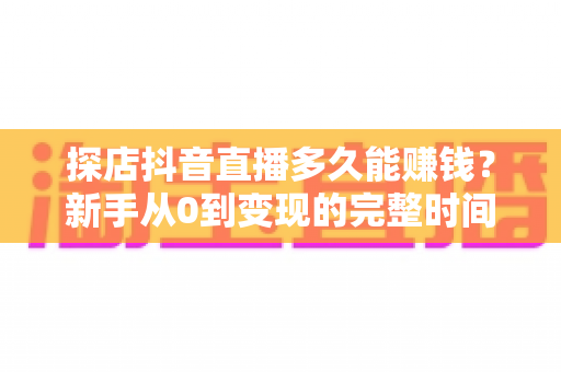 探店抖音直播多久能赚钱？新手从0到变现的完整时间线与实战指南