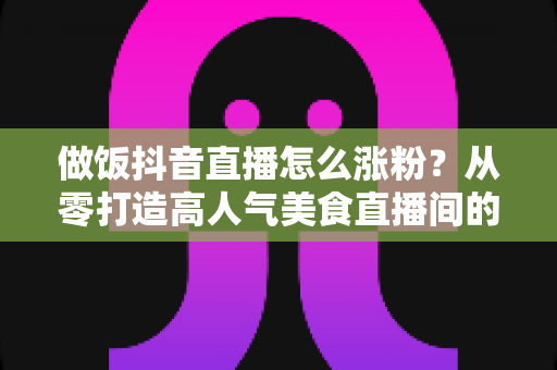 做饭抖音直播怎么涨粉?从零打造高人气美食直播间的实战秘籍 做饭抖音直播怎么涨粉?从零打造高人气美食直播间的实战秘籍