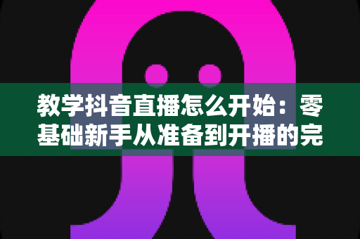 教学抖音直播怎么开始:零基础新手从准备到开播的完整实操指南 教学抖音直播怎么开始:零基础新手从准备到开播的完整实操指南