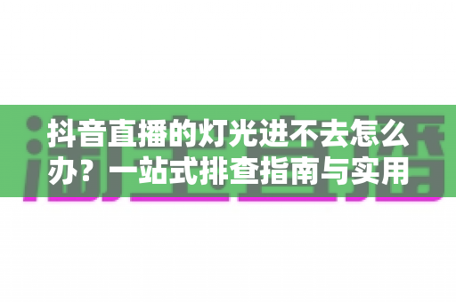 抖音直播的灯光进不去怎么办?一站式排查指南与实用布光技巧助你轻松开播 抖音直播的灯光进不去怎么办?一站式排查指南与实用布光技巧助你轻松开播