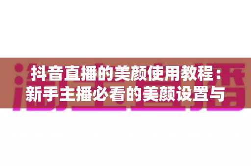 抖音直播的美颜使用教程:新手主播必看的美颜设置与参数调整全攻略 抖音直播的美颜使用教程:新手主播必看的美颜设置与参数调整全攻略